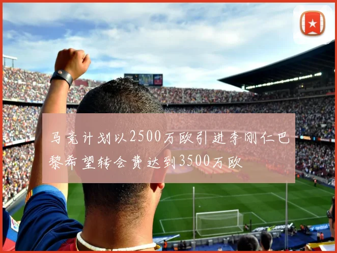 马竞计划以2500万欧引进李刚仁巴黎希望转会费达到3500万欧