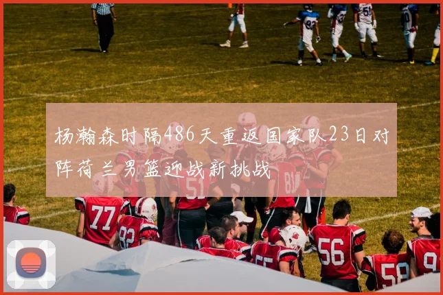 杨瀚森时隔486天重返国家队23日对阵荷兰男篮迎战新挑战