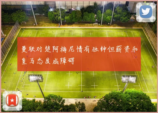 曼联对楚阿梅尼情有独钟但薪资和皇马态度成障碍