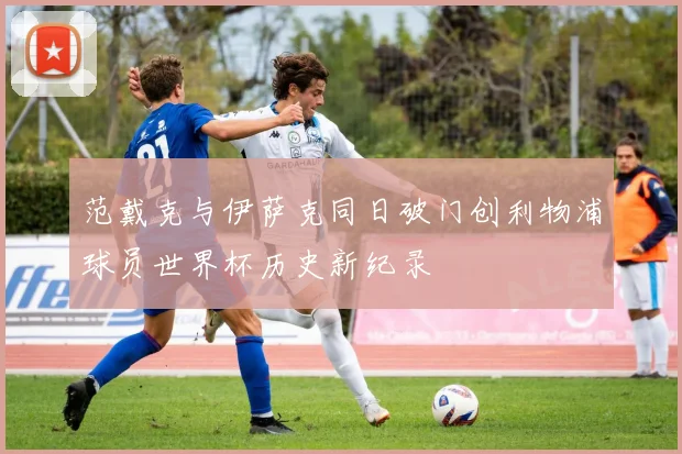 范戴克与伊萨克同日破门创利物浦球员世界杯历史新纪录