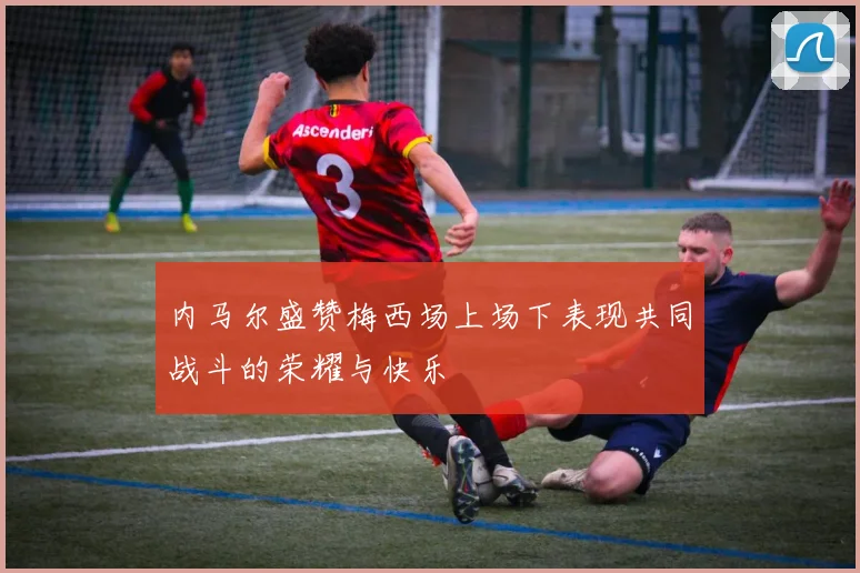 内马尔盛赞梅西场上场下表现共同战斗的荣耀与快乐