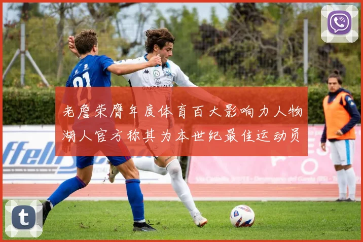 老詹荣膺年度体育百大影响力人物湖人官方称其为本世纪最佳运动员