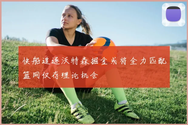 快船追逐沃特森掘金或将全力匹配篮网仅存理论机会