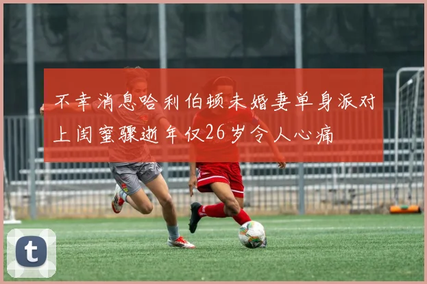 不幸消息哈利伯顿未婚妻单身派对上闺蜜骤逝年仅26岁令人心痛