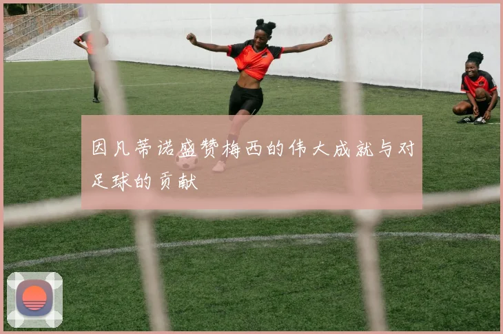 因凡蒂诺盛赞梅西的伟大成就与对足球的贡献