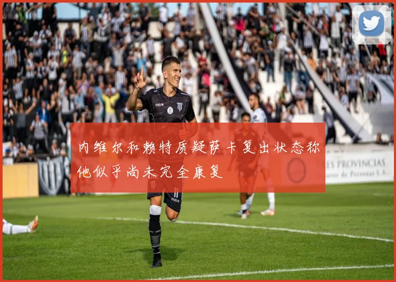 内维尔和赖特质疑萨卡复出状态称他似乎尚未完全康复