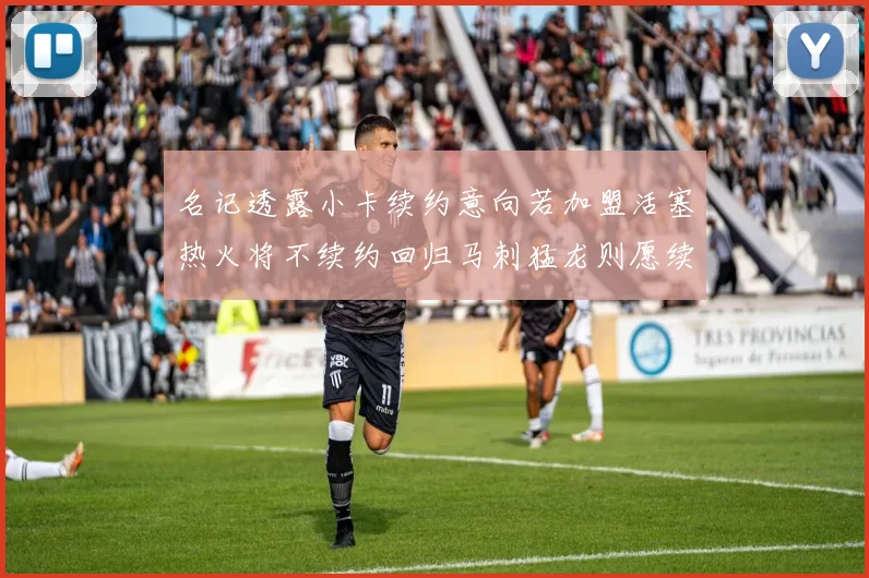 名记透露小卡续约意向若加盟活塞热火将不续约回归马刺猛龙则愿续约
