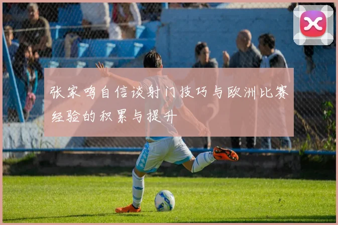 张家鸣自信谈射门技巧与欧洲比赛经验的积累与提升