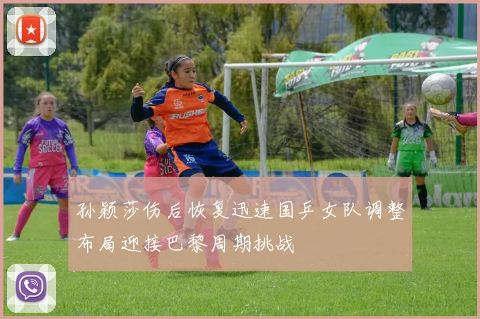 孙颖莎伤后恢复迅速国乒女队调整布局迎接巴黎周期挑战