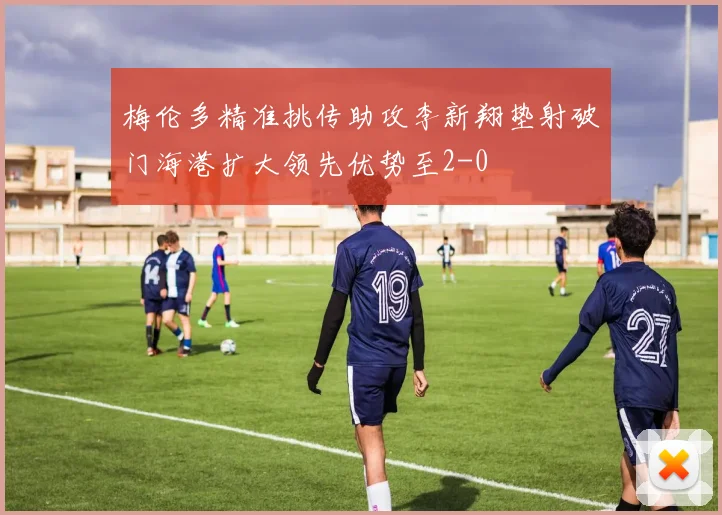 梅伦多精准挑传助攻李新翔垫射破门海港扩大领先优势至2-0